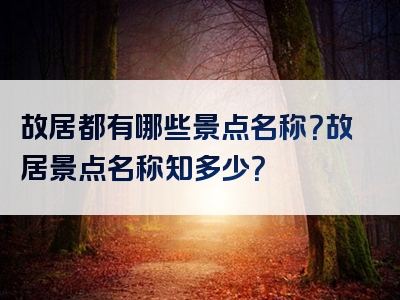 故居都有哪些景点名称？故居景点名称知多少？