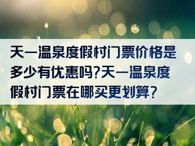 天一温泉度假村门票价格是多少有优惠吗？天一温泉度假村门票在哪买更划算？