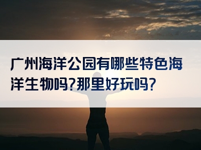 广州海洋公园有哪些特色海洋生物吗？那里好玩吗？