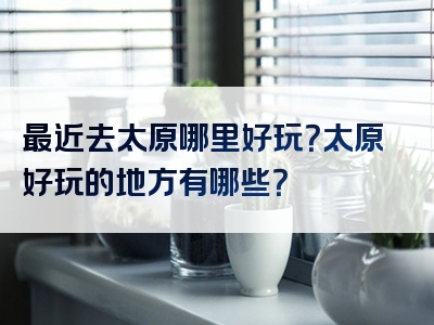 最近去太原哪里好玩？太原好玩的地方有哪些？