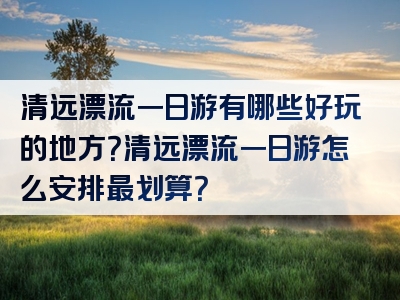 清远漂流一日游有哪些好玩的地方？清远漂流一日游怎么安排最划算？