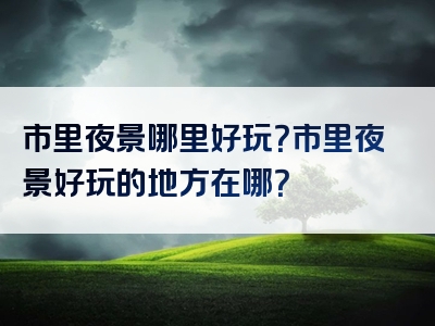 市里夜景哪里好玩？市里夜景好玩的地方在哪？