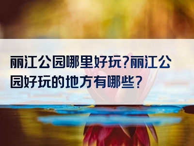 丽江公园哪里好玩？丽江公园好玩的地方有哪些？