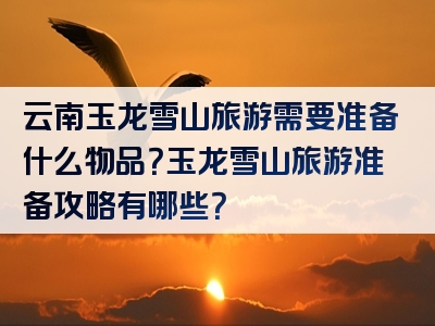 云南玉龙雪山旅游需要准备什么物品？玉龙雪山旅游准备攻略有哪些？
