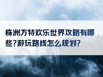 株洲方特欢乐世界攻略有哪些？游玩路线怎么规划？