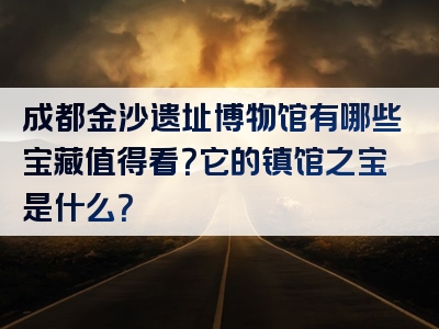 成都金沙遗址博物馆有哪些宝藏值得看？它的镇馆之宝是什么？