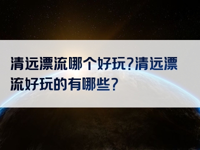 清远漂流哪个好玩?清远漂流好玩的有哪些?