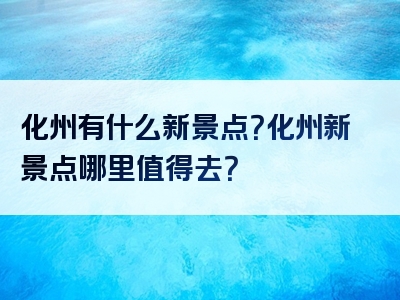 化州有什么新景点？化州新景点哪里值得去？