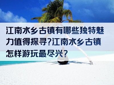 江南水乡古镇有哪些独特魅力值得探寻？江南水乡古镇怎样游玩最尽兴？