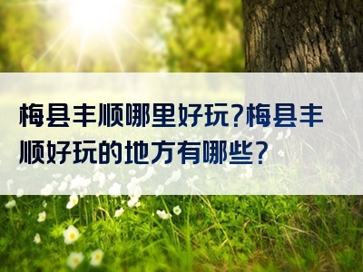 梅县丰顺哪里好玩？梅县丰顺好玩的地方有哪些？