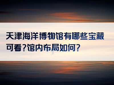 天津海洋博物馆有哪些宝藏可看？馆内布局如何？