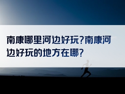 南康哪里河边好玩？南康河边好玩的地方在哪？