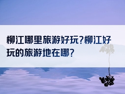 柳江哪里旅游好玩？柳江好玩的旅游地在哪？