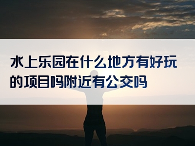 水上乐园在什么地方有好玩的项目吗附近有公交吗