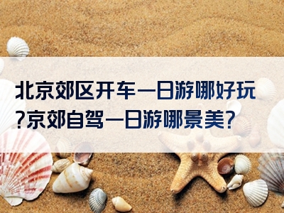 北京郊区开车一日游哪好玩？京郊自驾一日游哪景美？