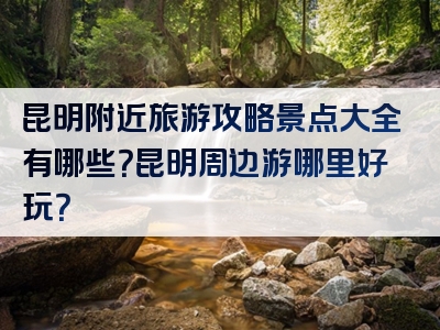 昆明附近旅游攻略景点大全有哪些？昆明周边游哪里好玩？