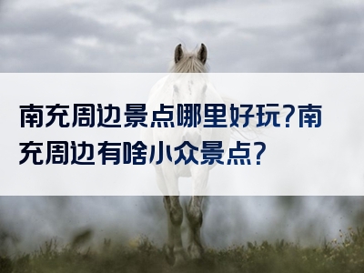 南充周边景点哪里好玩？南充周边有啥小众景点？