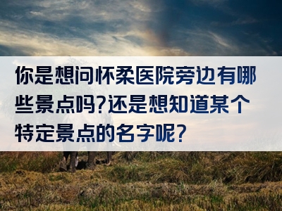 你是想问怀柔医院旁边有哪些景点吗？还是想知道某个特定景点的名字呢？