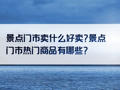 景点门市卖什么好卖？景点门市热门商品有哪些？