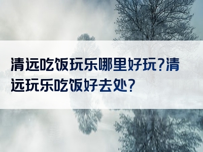 清远吃饭玩乐哪里好玩？清远玩乐吃饭好去处？