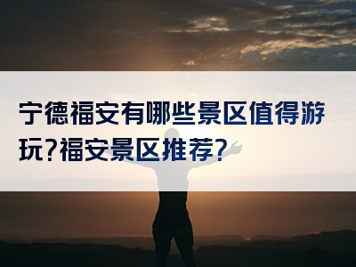 宁德福安有哪些景区值得游玩？福安景区推荐？