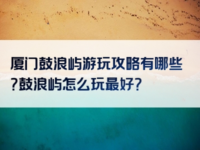厦门鼓浪屿游玩攻略有哪些？鼓浪屿怎么玩最好？