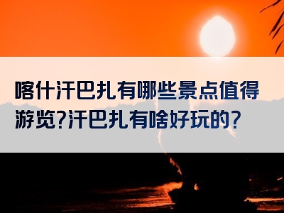 喀什汗巴扎有哪些景点值得游览？汗巴扎有啥好玩的？