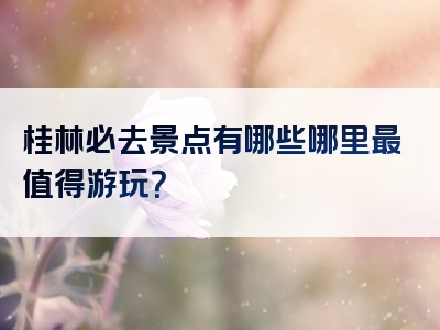 桂林必去景点有哪些哪里最值得游玩？
