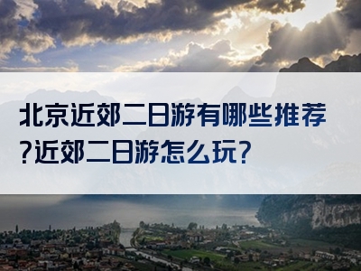 北京近郊二日游有哪些推荐？近郊二日游怎么玩？