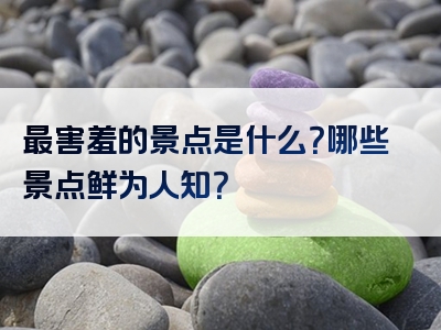 最害羞的景点是什么？哪些景点鲜为人知？