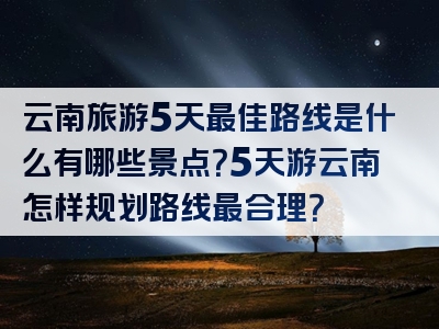云南旅游5天最佳路线是什么有哪些景点？5天游云南怎样规划路线最合理？