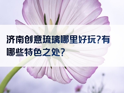 济南创意琉璃哪里好玩？有哪些特色之处？