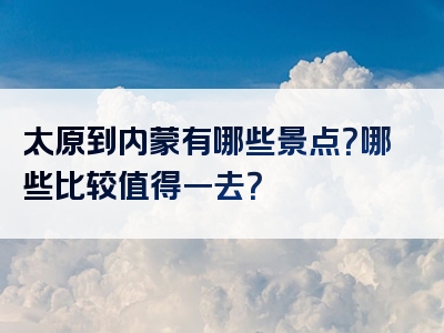 太原到内蒙有哪些景点？哪些比较值得一去？