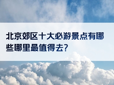北京郊区十大必游景点有哪些哪里最值得去？