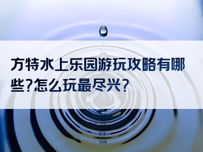 方特水上乐园游玩攻略有哪些？怎么玩最尽兴？