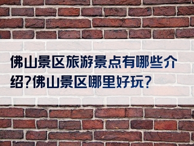 佛山景区旅游景点有哪些介绍？佛山景区哪里好玩？