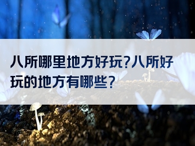 八所哪里地方好玩？八所好玩的地方有哪些？