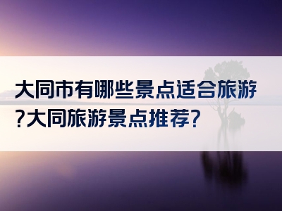 大同市有哪些景点适合旅游？大同旅游景点推荐？