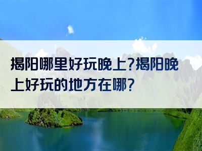 揭阳哪里好玩晚上？揭阳晚上好玩的地方在哪？