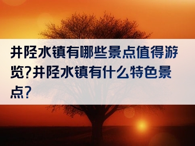 井陉水镇有哪些景点值得游览？井陉水镇有什么特色景点？