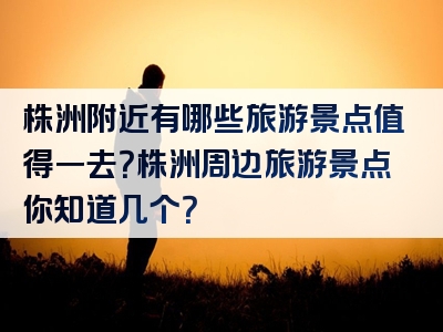 株洲附近有哪些旅游景点值得一去？株洲周边旅游景点你知道几个？