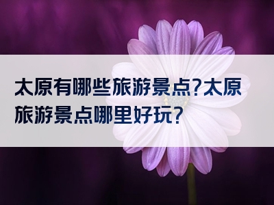 太原有哪些旅游景点？太原旅游景点哪里好玩？