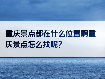 重庆景点都在什么位置啊重庆景点怎么找呢?