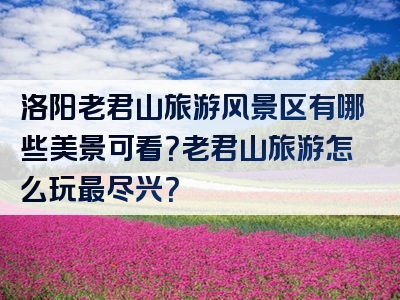 洛阳老君山旅游风景区有哪些美景可看？老君山旅游怎么玩最尽兴？