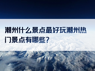 潮州什么景点最好玩潮州热门景点有哪些？