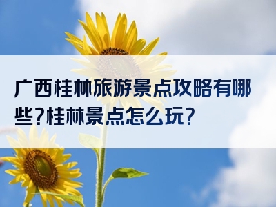 广西桂林旅游景点攻略有哪些？桂林景点怎么玩？