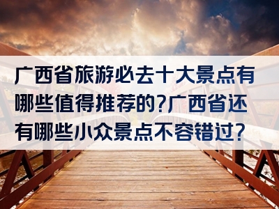 广西省旅游必去十大景点有哪些值得推荐的？广西省还有哪些小众景点不容错过？