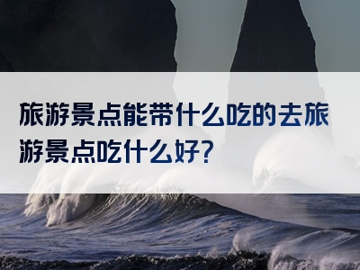 旅游景点能带什么吃的去旅游景点吃什么好？