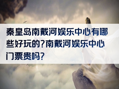 秦皇岛南戴河娱乐中心有哪些好玩的？南戴河娱乐中心门票贵吗？