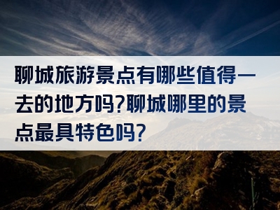 聊城旅游景点有哪些值得一去的地方吗？聊城哪里的景点最具特色吗？